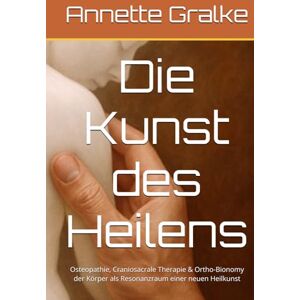 Gralke, Annette Die Kunst des Heilens: Osteopathie, Craniosacrale Therapie & Ortho-Bionomy der Körper als Resonanzraum einer neuen Heilkunst Gralke, Annette Die Kunst des Heilens: Osteopathie, Craniosacrale Therapie & Ortho-Bionomy der Körper als Resonanzraum einer neuen Heilkunst