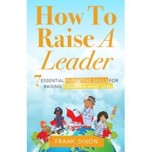 Dixon, Frank How To Raise A Leader: 7 Essential Parenting Skills For Raising Children Who Lead: 1 (The Master Parenting Series) Dixon, Frank How To Raise A Leader: 7 Essential Parenting Skills For Raising Children Who Lead: 1 (The Master Parenting Series)