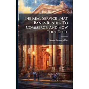 Coe, George Simmons The Real Service That Banks Render To Commerce, And How They Do It Coe, George Simmons The Real Service That Banks Render To Commerce, And How They Do It