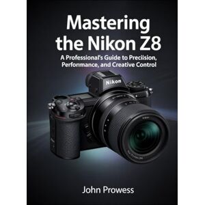 Prowess, John Mastering the Nikon Z8: A Professional’s Guide to Precision, Performance, and Creative Control Prowess, John Mastering the Nikon Z8: A Professional’s Guide to Precision, Performance, and Creative Control