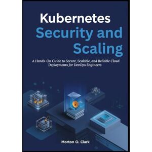 O. Clark, Morton Kubernetes Security and Scaling: A Hands-On Guide to Secure, Scalable, and Reliable Cloud Deployments for DevOps Engineers O. Clark, Morton Kubernetes Security and Scaling: A Hands-On Guide to Secure, Scalable, and Reliable Cloud Deployments for DevOps Engineers