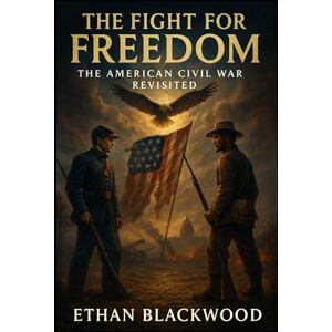 Blackwood, Ethan The Fight for Freedom: The American Civil War Revisited: Understanding the Causes, Battles, and Consequences of America's Deadliest Conflict Blackwood, Ethan The Fight for Freedom: The American Civil War Revisited: Understanding the Causes, Battles, and Consequences of America's Deadliest Conflict