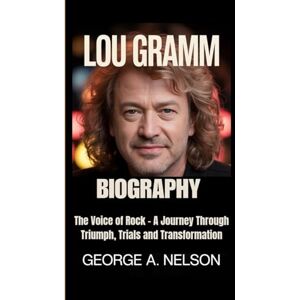 A. Nelson, George LOU GRAMM BIOGRAPHY: The Voice of Rock – A Journey Through Triumph, Trials and Transformation A. Nelson, George LOU GRAMM BIOGRAPHY: The Voice of Rock – A Journey Through Triumph, Trials and Transformation