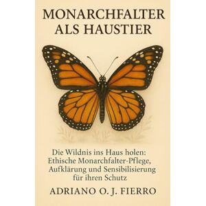 O.J FIERRO, ADRIANO Monarchfalter als Haustier: Die Wildnis ins Haus holen: Ethische Monarchfalter-Pflege, Aufklärung und Sensibilisierung für ihren Schutz O.J FIERRO, ADRIANO Monarchfalter als Haustier: Die Wildnis ins Haus holen: Ethische Monarchfalter-Pflege, Aufklärung und Sensibilisierung für ihren Schutz