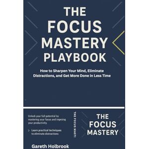Holbrook, Gareth The Focus Mastery Playbook: How to Sharpen Your Mind, Eliminate Distractions, and Get More Done in Less Time Holbrook, Gareth The Focus Mastery Playbook: How to Sharpen Your Mind, Eliminate Distractions, and Get More Done in Less Time