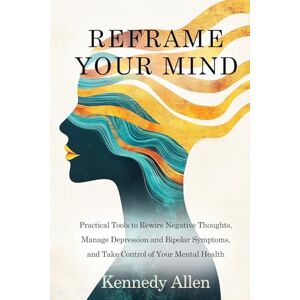 Allen, Kennedy Reframe Your Mind: Practical Tools to Rewire Negative Thoughts, Manage Depression and Bipolar Symptoms, and Take Control of Your Mental Health Allen, Kennedy Reframe Your Mind: Practical Tools to Rewire Negative Thoughts, Manage Depression and Bipolar Symptoms, and Take Control of Your Mental Health