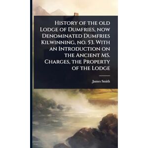 Smith, James History of the old Lodge of Dumfries, now Denominated Dumfries Kilwinning, no. 53. With an Introduction on the Ancient MS. Charges, the Property of the Lodge Smith, James History of the old Lodge of Dumfries, now Denominated Dumfries Kilwinning, no. 53. With an Introduction on the Ancient MS. Charges, the Property of the Lodge