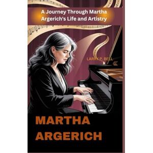 P. BELL, LARRY MARTHA ARGERICH: A Journey Through Martha Argerich's Life and Artistry P. BELL, LARRY MARTHA ARGERICH: A Journey Through Martha Argerich's Life and Artistry