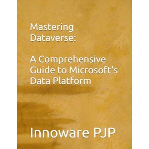 PJP, Innoware Mastering Dataverse: A Comprehensive Guide to Microsoft's Data Platform PJP, Innoware Mastering Dataverse: A Comprehensive Guide to Microsoft's Data Platform