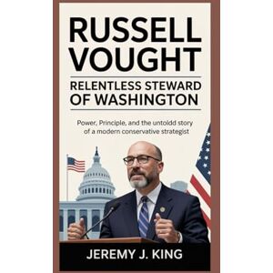 J. King, Jeremy Russell Vought: Relentless Steward of Washington: Power, Principle, and the Untold Story of a Modern Conservative Strategist J. King, Jeremy Russell Vought: Relentless Steward of Washington: Power, Principle, and the Untold Story of a Modern Conservative Strategist