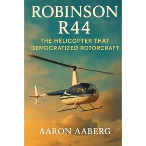 Aaberg, Aaron Robinson R44: The Helicopter that Democratized Rotorcraft Aaberg, Aaron Robinson R44: The Helicopter that Democratized Rotorcraft