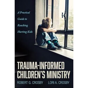 Crosby, Robert G. Trauma-Informed Children's Ministry: A Practical Guide to Reaching Hurting Kids Crosby, Robert G. Trauma-Informed Children's Ministry: A Practical Guide to Reaching Hurting Kids