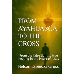 Espinoza Gruss, Nelson FROM AYAHUASCA TO THE CROSS: From the false light to true healing in the Heart of Jesus Espinoza Gruss, Nelson FROM AYAHUASCA TO THE CROSS: From the false light to true healing in the Heart of Jesus