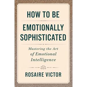 Victor, Rosaire How to Be Emotionally Sophisticated: Mastering the Art of Emotional Intelligence Victor, Rosaire How to Be Emotionally Sophisticated: Mastering the Art of Emotional Intelligence