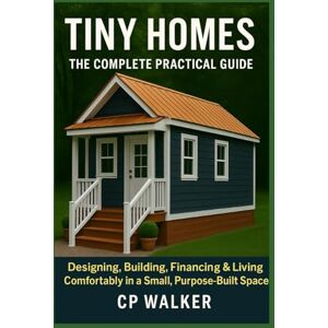 Walker, CP Tiny Homes: The Complete Practical Guide: Designing, Building, Financing & Living Comfortably in a Small, Purpose-Built Space Walker, CP Tiny Homes: The Complete Practical Guide: Designing, Building, Financing & Living Comfortably in a Small, Purpose-Built Space