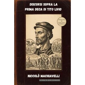 Machiavelli, Niccolò Discorsi sopra la prima Deca di Tito Livio: Edizione in Italiano Moderno Machiavelli, Niccolò Discorsi sopra la prima Deca di Tito Livio: Edizione in Italiano Moderno