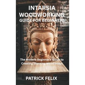 FELIX, PATRICK INTARSIA WOODWORKING GUIDE FOR BEGINNERS: The Modern Beginner's Guide to Creating Stunning Wood Inlays FELIX, PATRICK INTARSIA WOODWORKING GUIDE FOR BEGINNERS: The Modern Beginner's Guide to Creating Stunning Wood Inlays