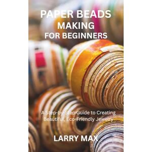 MAX, LARRY PAPER BEADS MAKING FOR BEGINNERS: A Step-by-Step Guide to Creating Beautiful, Eco-Friendly Jewelry MAX, LARRY PAPER BEADS MAKING FOR BEGINNERS: A Step-by-Step Guide to Creating Beautiful, Eco-Friendly Jewelry