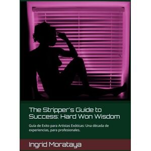 Morataya, Ingrid The Stripper's Guide to Success: Hard Won Wisdom: Guía de éxito para Artistas Exóticas. Una década de experiencia para Profesionales. Morataya, Ingrid The Stripper's Guide to Success: Hard Won Wisdom: Guía de éxito para Artistas Exóticas. Una década de experiencia para Profesionales.
