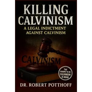 POTTHOFF, Dr. ROBERT KILLING CALVINISM: A Legal Indictment Against Calvinism POTTHOFF, Dr. ROBERT KILLING CALVINISM: A Legal Indictment Against Calvinism