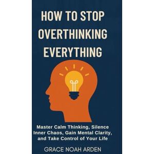 ARDEN, GRACE NOAH HOW TO STOP OVERTHINKING EVERYTHING: Master Calm Thinking, Silence Inner Chaos, Gain Mental Clarity, and Take Control of Your Life ARDEN, GRACE NOAH HOW TO STOP OVERTHINKING EVERYTHING: Master Calm Thinking, Silence Inner Chaos, Gain Mental Clarity, and Take Control of Your Life