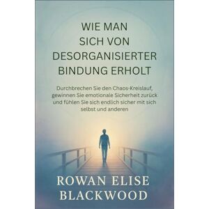 Elise Blackwood, Rowan Wie Man Sich Von Desorganisierter Bindung Erholt: Durchbrechen Sie den Chaos-Kreislauf, gewinnen Sie emotionale Sicherheit zurück und fühlen Sie sich endlich sicher mit sich selbst und anderen Elise Blackwood, Rowan Wie Man Sich Von Desorganisierter Bindung Erholt: Durchbrechen Sie den Chaos-Kreislauf, gewinnen Sie emotionale Sicherheit zurück und fühlen Sie sich endlich sicher mit sich selbst und anderen