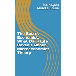 Muleta-Erena, Temesgen The Secret Economist: What Daily Life Reveals About Microeconomics Theory Muleta-Erena, Temesgen The Secret Economist: What Daily Life Reveals About Microeconomics Theory