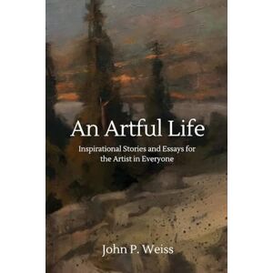 Weiss, John P. An Artful Life: Inspirational Stories and Essays for the Artist in Everyone Weiss, John P. An Artful Life: Inspirational Stories and Essays for the Artist in Everyone