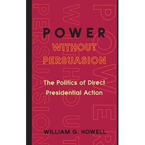 Howell, William G. Power without Persuasion: The Politics Of Direct Presidential Action Howell, William G. Power without Persuasion: The Politics Of Direct Presidential Action