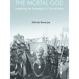 Banerjee, Milinda The Mortal God: Imagining the Sovereign in Colonial India Banerjee, Milinda The Mortal God: Imagining the Sovereign in Colonial India