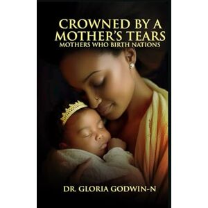 GODWIN-N, DR. GLORIA CROWNED BY A MOTHER'S TEARS: MOTHERS WHO BIRTH NATIONS GODWIN-N, DR. GLORIA CROWNED BY A MOTHER'S TEARS: MOTHERS WHO BIRTH NATIONS