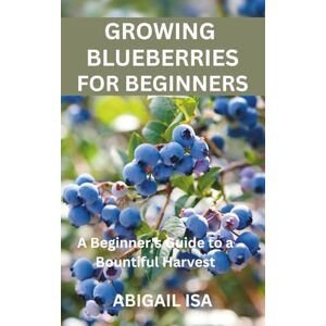 ISA, ABIGAIL GROWING BLUEBERRIES FOR BEGINNERS: A Beginner's Guide to a Bountiful Harvest ISA, ABIGAIL GROWING BLUEBERRIES FOR BEGINNERS: A Beginner's Guide to a Bountiful Harvest