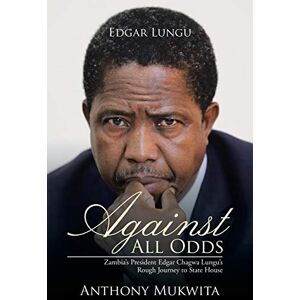 Mukwita, Anthony Against All Odds: Zambia's President Edgar Chagwa Lungu's Rough Journey to State House Mukwita, Anthony Against All Odds: Zambia's President Edgar Chagwa Lungu's Rough Journey to State House