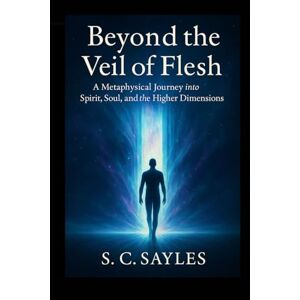 Sayles, S C Beyond the Veil of Flesh: A Metaphysical Journey into Spirit, Soul, and the Higher Dimensions Sayles, S C Beyond the Veil of Flesh: A Metaphysical Journey into Spirit, Soul, and the Higher Dimensions