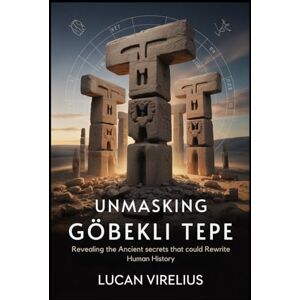 VIRELIUS, LUCAN Unmasking Göbekli Tepe: Revealing the Ancient secrets that could Rewrite Human History VIRELIUS, LUCAN Unmasking Göbekli Tepe: Revealing the Ancient secrets that could Rewrite Human History