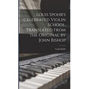 Spohr, Louis Louis Spohr's Celebrated Violin School. Translated From the Original by John Bishop Spohr, Louis Louis Spohr's Celebrated Violin School. Translated From the Original by John Bishop