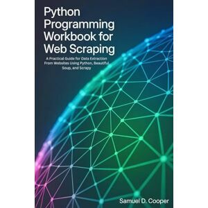 Cooper, Samuel D. Python programming Workbook for Web Scraping: A Practical Guide for Data Extraction From Websites Using Python, Beautiful Soup, and Scrapy Cooper, Samuel D. Python programming Workbook for Web Scraping: A Practical Guide for Data Extraction From Websites Using Python, Beautiful Soup, and Scrapy