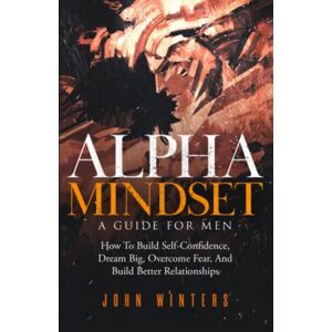 Winters, John Alpha Mindset -A Guide For Men: How To Build Self-Confidence, Dream Big, Overcome Fear, And Build Better Relationships: 5 (Books for Men Self Help) Winters, John Alpha Mindset -A Guide For Men: How To Build Self-Confidence, Dream Big, Overcome Fear, And Build Better Relationships: 5 (Books for Men Self Help)