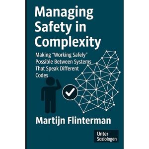 Flinterman, Martijn Managing Safety in Complexity: Making 'Working Safely' Possible Between Systems That Speak Different Codes (Risk + Safety / Sociology) Flinterman, Martijn Managing Safety in Complexity: Making 'Working Safely' Possible Between Systems That Speak Different Codes (Risk + Safety / Sociology)