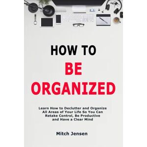 Jensen How to Be Organized: Learn How to Declutter and Organize All Areas of Your Life So You Can Retake Control, Be Productive and Have a Clear Mind Jensen How to Be Organized: Learn How to Declutter and Organize All Areas of Your Life So You Can Retake Control, Be Productive and Have a Clear Mind