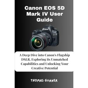 Gunner, Thomas Canon EOS 5D Mark IV User Guide: A Deep Dive into Canon's Flagship DSLR, Exploring its Unmatched Capabilities and Unlocking Your Creative Potential Gunner, Thomas Canon EOS 5D Mark IV User Guide: A Deep Dive into Canon's Flagship DSLR, Exploring its Unmatched Capabilities and Unlocking Your Creative Potential