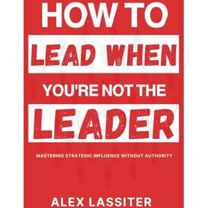 Lassiter, Alex How to Lead When You're Not The Leader: Mastering Strategic Influence Without Authority Lassiter, Alex How to Lead When You're Not The Leader: Mastering Strategic Influence Without Authority