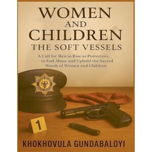 Gundabaloyi, Khokhovula Women and Children: The Soft Vessels: A Call for Men to Rise as Protectors, to End Abuse and Uphold the Sacred Worth of Women and Children Gundabaloyi, Khokhovula Women and Children: The Soft Vessels: A Call for Men to Rise as Protectors, to End Abuse and Uphold the Sacred Worth of Women and Children