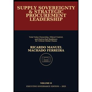 Ferreira, Ricardo Manuel Machado SUPPLY SOVEREIGNTY & STRATEGIC PROCUREMENT LEADERSHIP Volume II: Total Value Ownership, Ethical Control, and End-to-End Resilience for Critical Global Chains Ferreira, Ricardo Manuel Machado SUPPLY SOVEREIGNTY & STRATEGIC PROCUREMENT LEADERSHIP Volume II: Total Value Ownership, Ethical Control, and End-to-End Resilience for Critical Global Chains