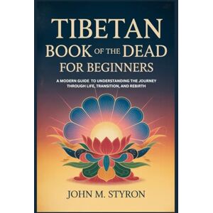 Styron, John M. TIBETAN BOOK OF THE DEAD FOR BEGINNERS: A Modern Guide to Understanding the Journey Through Life, Transition, and Rebirth Styron, John M. TIBETAN BOOK OF THE DEAD FOR BEGINNERS: A Modern Guide to Understanding the Journey Through Life, Transition, and Rebirth