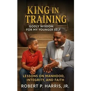 Harris Jr., Robert P. KING IN TRAINING: Godly Wisdom For My Younger Self: Lessons on Manhood, Integrity, and Faith Harris Jr., Robert P. KING IN TRAINING: Godly Wisdom For My Younger Self: Lessons on Manhood, Integrity, and Faith