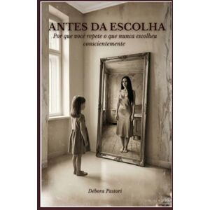 Pastori, Débora ANTES DA ESCOLHA: Por que você repete o que nunca escolheu conscientemente Pastori, Débora ANTES DA ESCOLHA: Por que você repete o que nunca escolheu conscientemente