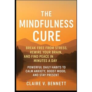 Bennett, Claire V. The Mindfulness Cure: Break Free from Stress, Rewire Your Brain, and Find Peace in Minutes a Day, Powerful Daily Habits to Calm Anxiety, Boost Mood, and Stay Present Bennett, Claire V. The Mindfulness Cure: Break Free from Stress, Rewire Your Brain, and Find Peace in Minutes a Day, Powerful Daily Habits to Calm Anxiety, Boost Mood, and Stay Present