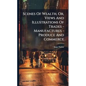 Taylor Scenes Of Wealth, Or, Views And Illustrations Of Trades Manufactures Produce And Commerce Taylor Scenes Of Wealth, Or, Views And Illustrations Of Trades Manufactures Produce And Commerce