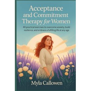 Callowen, Myla Acceptance and Commitment Therapy for Women: 40 Practical Exercises to Overcome Anxiety, Build Resilience, and Embrace a Fulfilling Life at Any Age Callowen, Myla Acceptance and Commitment Therapy for Women: 40 Practical Exercises to Overcome Anxiety, Build Resilience, and Embrace a Fulfilling Life at Any Age